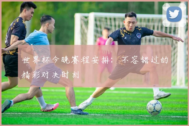 世界杯今晚赛程安排:不容错过的精彩对决时刻