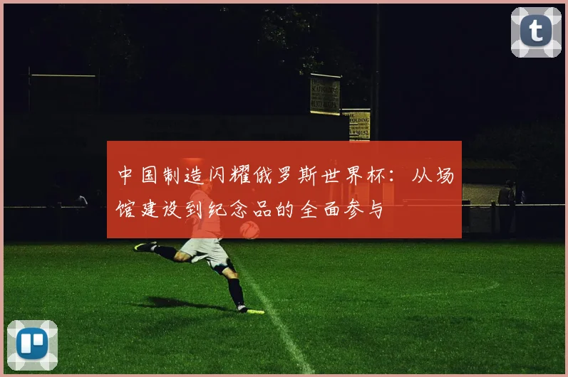 中国制造闪耀俄罗斯世界杯：从场馆建设到纪念品的全面参与