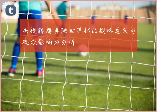 央视转播奔驰世界杯的战略意义与观众影响力分析
