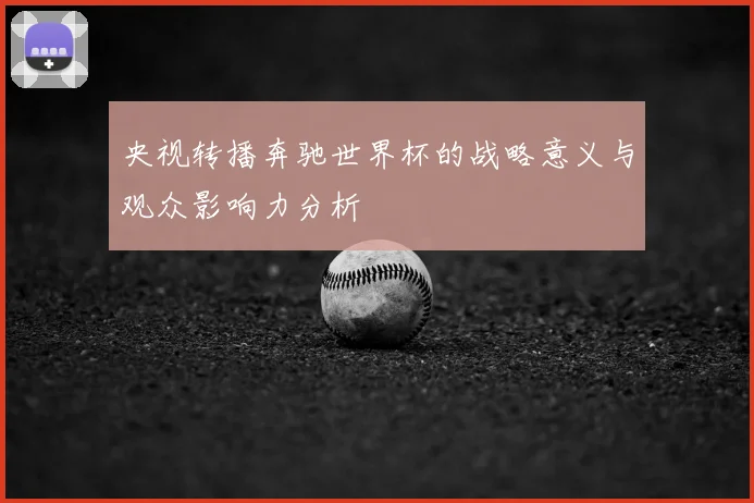 央视转播奔驰世界杯的战略意义与观众影响力分析