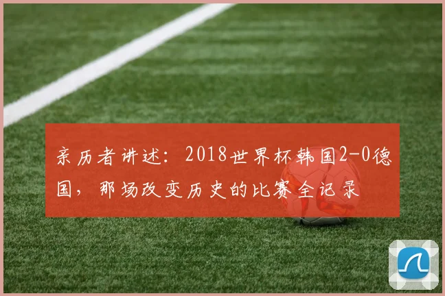 亲历者讲述：2018世界杯韩国2-0德国，那场改变历史的比赛全记录