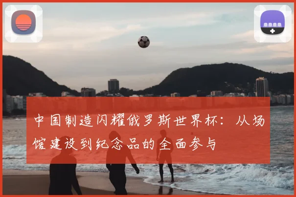 中国制造闪耀俄罗斯世界杯：从场馆建设到纪念品的全面参与