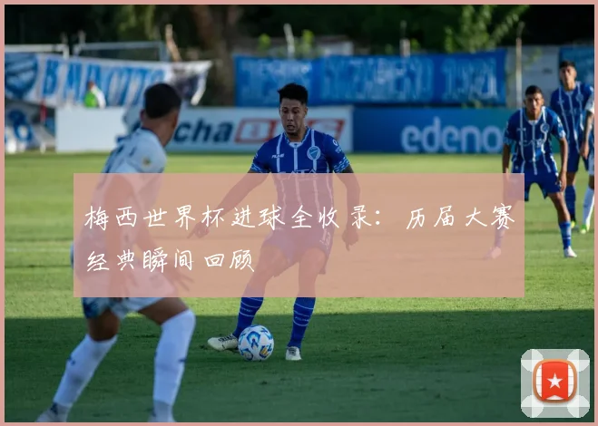 梅西世界杯进球全收录：历届大赛经典瞬间回顾