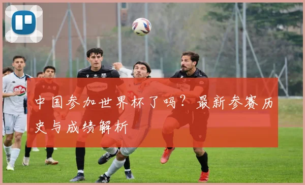 中国参加世界杯了吗？最新参赛历史与成绩解析