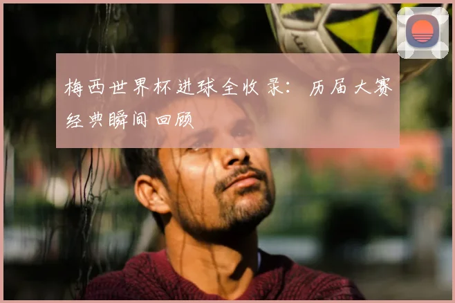 梅西世界杯进球全收录：历届大赛经典瞬间回顾