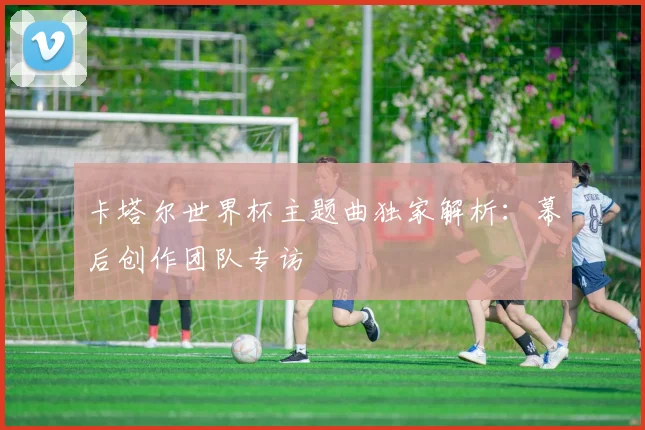 卡塔尔世界杯主题曲独家解析：幕后创作团队专访