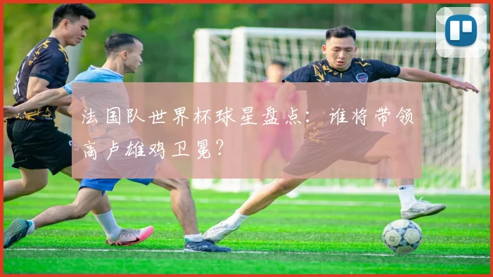法国队世界杯球星盘点：谁将带领高卢雄鸡卫冕？