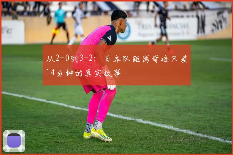 从2-0到3-2：日本队距离奇迹只差14分钟的真实故事